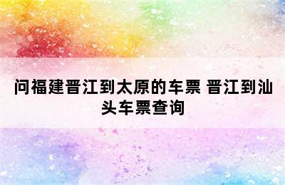 问福建晋江到太原的车票 晋江到汕头车票查询